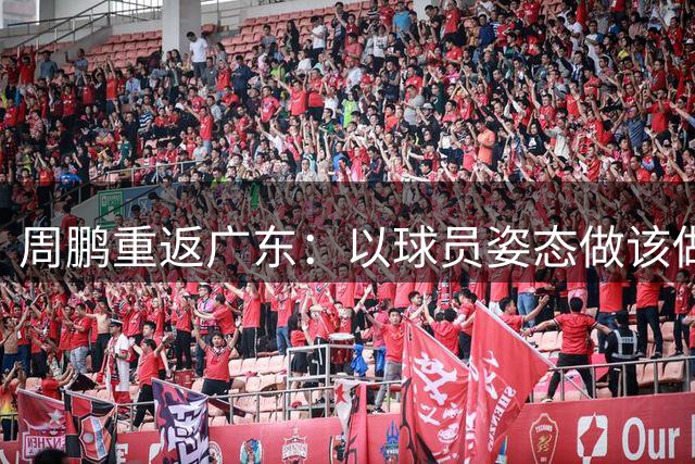 周鹏重返广东：以球员姿态做该做的事，盼找回年轻意气